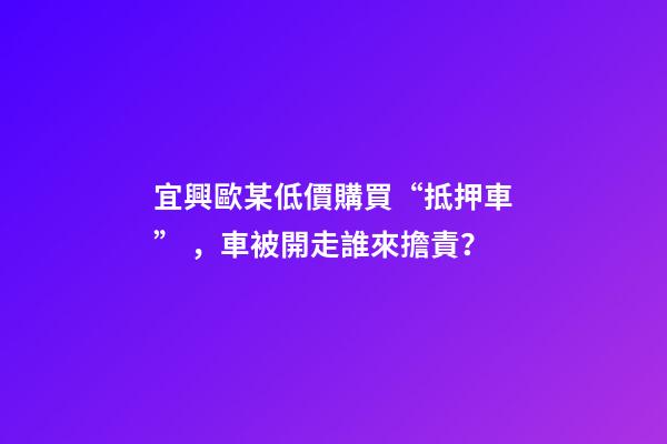 宜興歐某低價購買“抵押車”，車被開走誰來擔責？